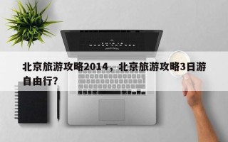 北京旅游攻略2014，北京旅游攻略3日游自由行？
