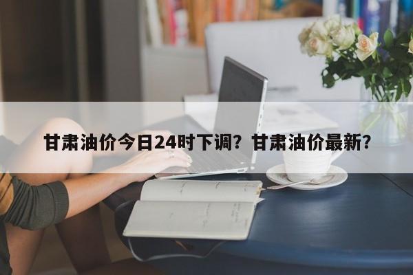 甘肃油价今日24时下调？甘肃油价最新？-第1张图片-俊秀百科