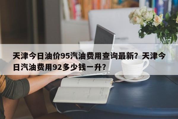 天津今日油价95汽油费用查询最新？天津今日汽油费用92多少钱一升？-第1张图片-俊秀百科