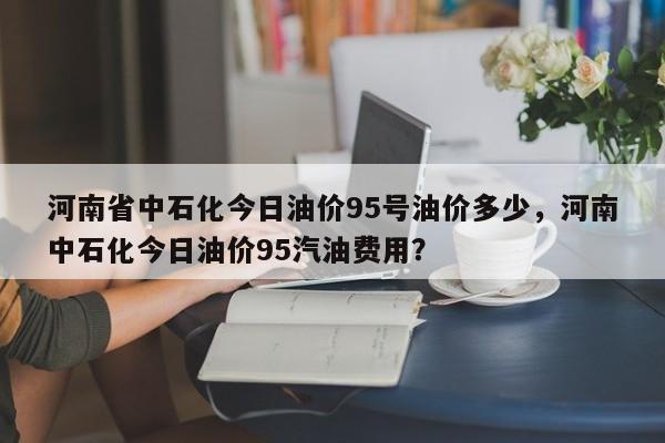 河南省中石化今日油价95号油价多少，河南中石化今日油价95汽油费用？-第1张图片-俊秀百科