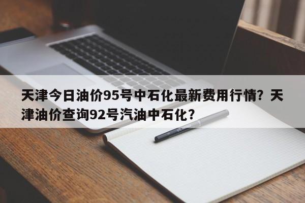 天津今日油价95号中石化最新费用行情？天津油价查询92号汽油中石化？-第1张图片-俊秀百科