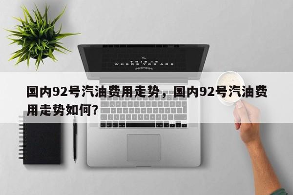 国内92号汽油费用走势，国内92号汽油费用走势如何？-第1张图片-俊秀百科