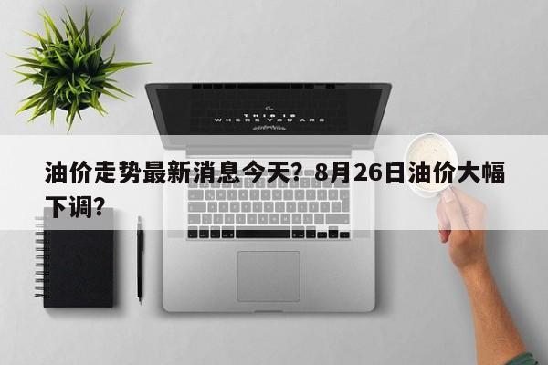 油价走势最新消息今天？8月26日油价大幅下调？-第1张图片-俊秀百科