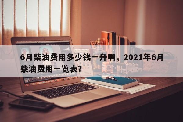 6月柴油费用多少钱一升啊，2021年6月柴油费用一览表？-第1张图片-俊秀百科