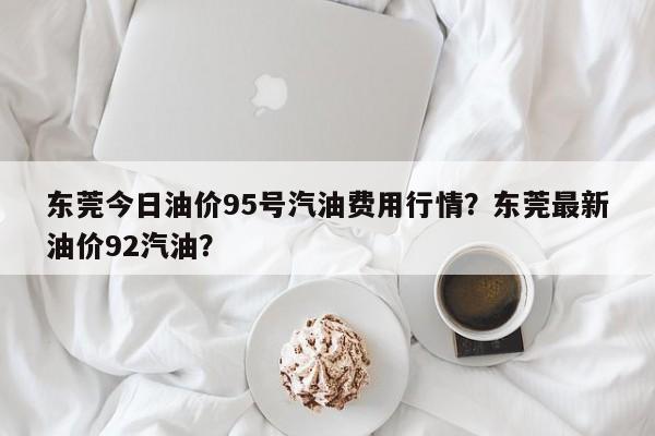东莞今日油价95号汽油费用行情？东莞最新油价92汽油？-第1张图片-俊秀百科