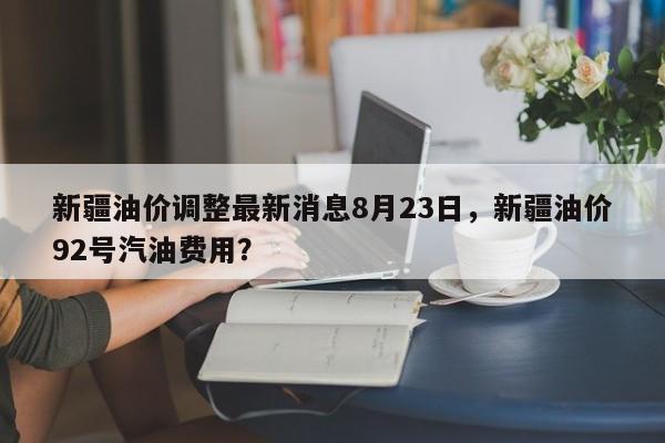 新疆油价调整最新消息8月23日，新疆油价92号汽油费用？-第1张图片-俊秀百科