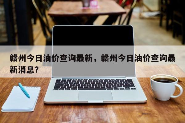 赣州今日油价查询最新，赣州今日油价查询最新消息？-第1张图片-俊秀百科