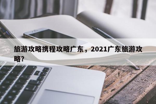 旅游攻略携程攻略广东，2021广东旅游攻略？-第1张图片-俊秀百科