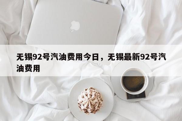 无锡92号汽油费用今日，无锡最新92号汽油费用-第1张图片-俊秀百科