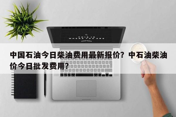 中国石油今日柴油费用最新报价？中石油柴油价今日批发费用？-第1张图片-俊秀百科