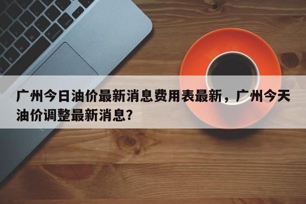 广州今日油价最新消息费用表最新，广州今天油价调整最新消息？-第1张图片-俊秀百科