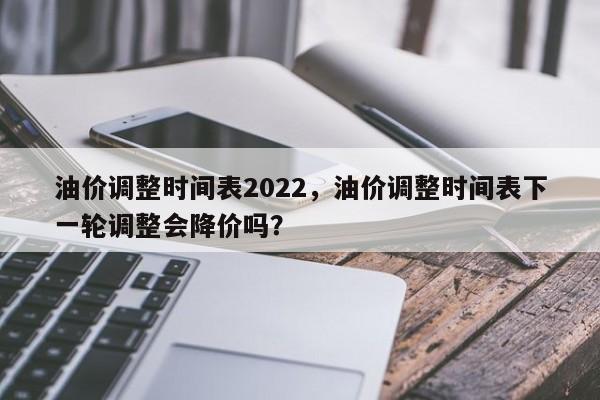油价调整时间表2022，油价调整时间表下一轮调整会降价吗？-第1张图片-俊秀百科