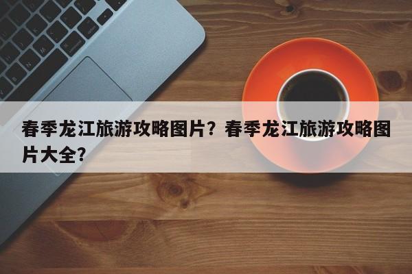 春季龙江旅游攻略图片？春季龙江旅游攻略图片大全？-第1张图片-俊秀百科