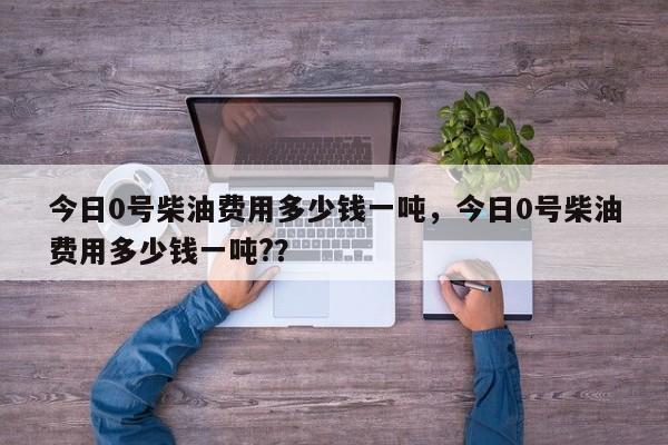 今日0号柴油费用多少钱一吨，今日0号柴油费用多少钱一吨?？-第1张图片-俊秀百科