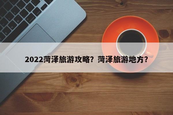 2022菏泽旅游攻略？菏泽旅游地方？-第1张图片-俊秀百科