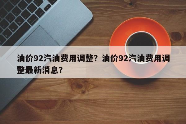 油价92汽油费用调整？油价92汽油费用调整最新消息？-第1张图片-俊秀百科