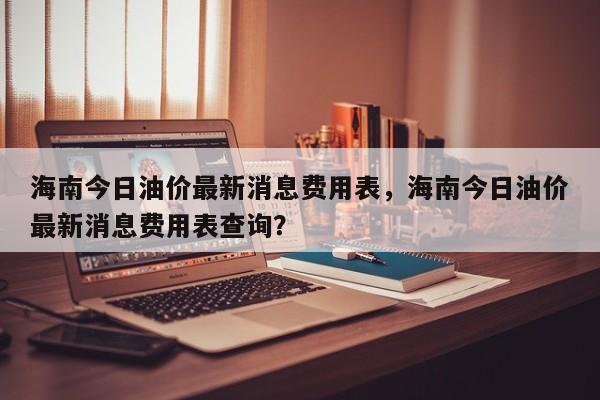 海南今日油价最新消息费用表，海南今日油价最新消息费用表查询？-第1张图片-俊秀百科
