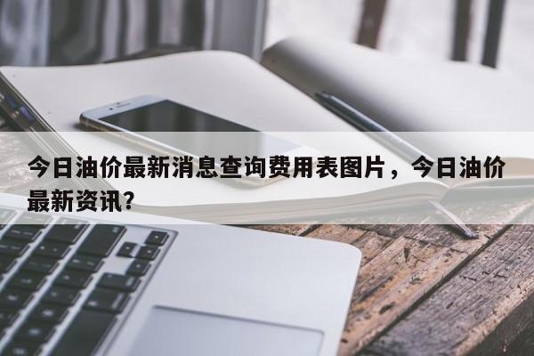 今日油价最新消息查询费用表图片，今日油价最新资讯？-第1张图片-俊秀百科