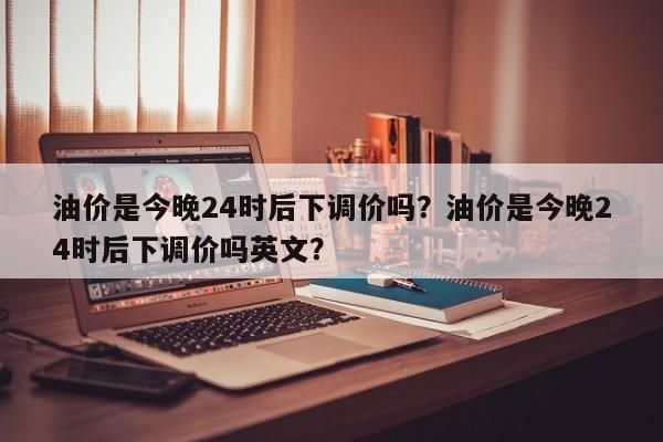 油价是今晚24时后下调价吗？油价是今晚24时后下调价吗英文？-第1张图片-俊秀百科