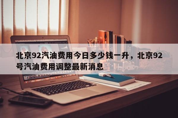 北京92汽油费用今日多少钱一升，北京92号汽油费用调整最新消息-第1张图片-俊秀百科