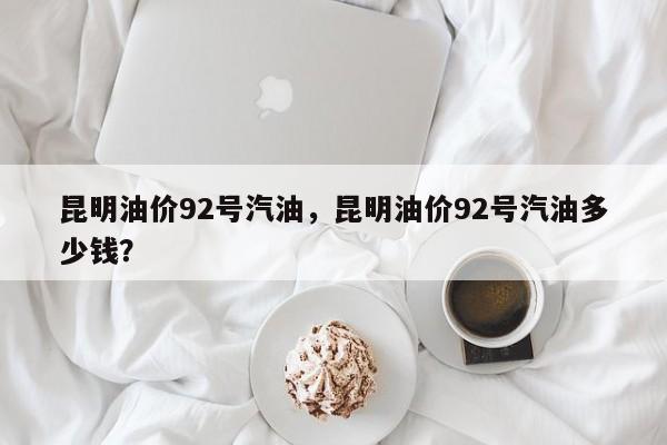 昆明油价92号汽油，昆明油价92号汽油多少钱？-第1张图片-俊秀百科