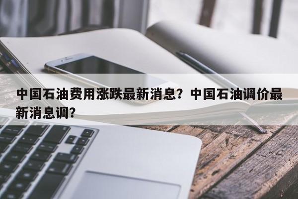 中国石油费用涨跌最新消息？中国石油调价最新消息调？-第1张图片-俊秀百科