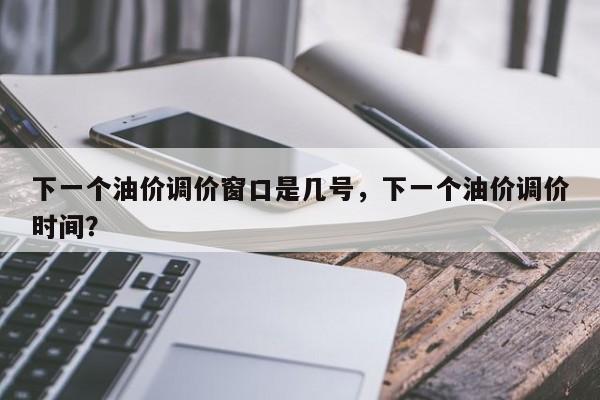 下一个油价调价窗口是几号，下一个油价调价时间？-第1张图片-俊秀百科
