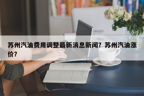 苏州汽油费用调整最新消息新闻？苏州汽油涨价？-第1张图片-俊秀百科