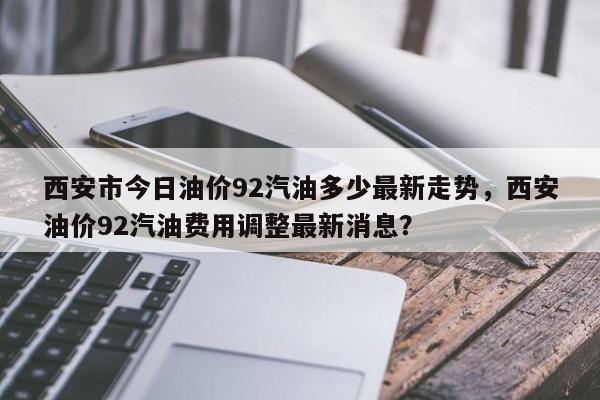 西安市今日油价92汽油多少最新走势，西安油价92汽油费用调整最新消息？-第1张图片-俊秀百科