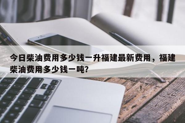 今日柴油费用多少钱一升福建最新费用，福建柴油费用多少钱一吨？-第1张图片-俊秀百科