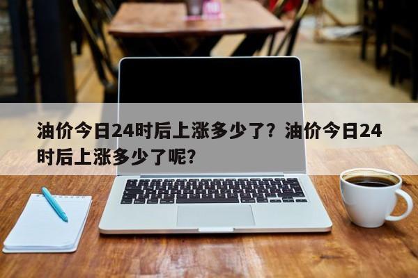 油价今日24时后上涨多少了？油价今日24时后上涨多少了呢？-第1张图片-俊秀百科