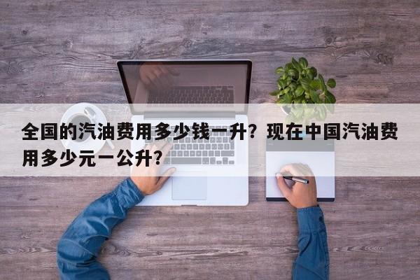 全国的汽油费用多少钱一升？现在中国汽油费用多少元一公升？-第1张图片-俊秀百科
