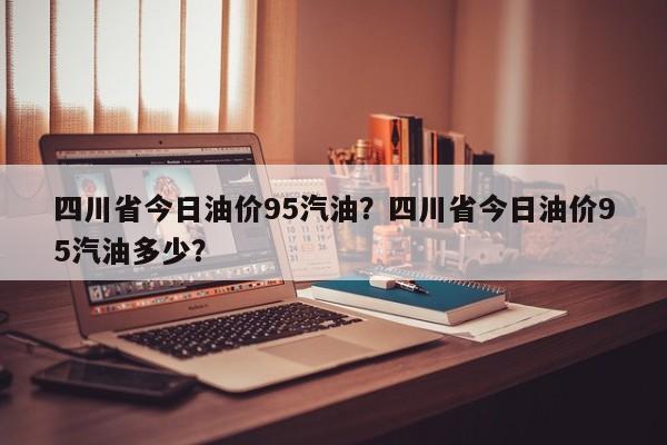 四川省今日油价95汽油？四川省今日油价95汽油多少？-第1张图片-俊秀百科