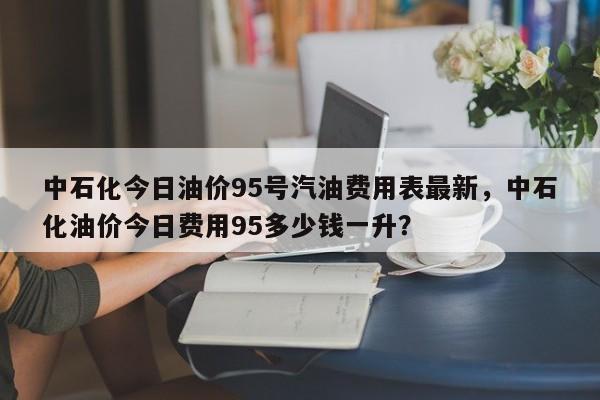 中石化今日油价95号汽油费用表最新，中石化油价今日费用95多少钱一升？-第1张图片-俊秀百科