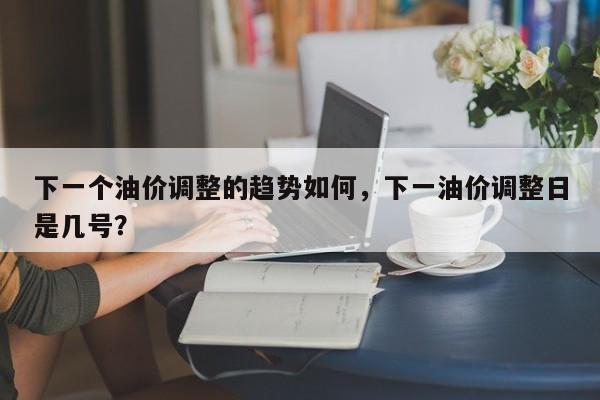 下一个油价调整的趋势如何，下一油价调整日是几号？-第1张图片-俊秀百科