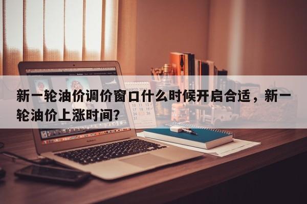 新一轮油价调价窗口什么时候开启合适，新一轮油价上涨时间？-第1张图片-俊秀百科