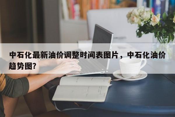 中石化最新油价调整时间表图片，中石化油价趋势图？-第1张图片-俊秀百科