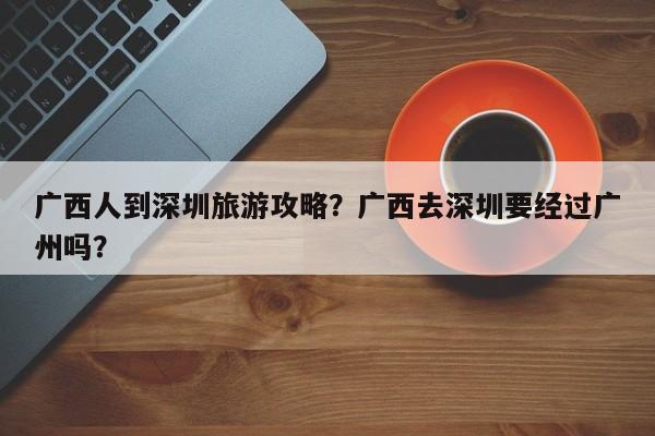 广西人到深圳旅游攻略？广西去深圳要经过广州吗？-第1张图片-俊秀百科