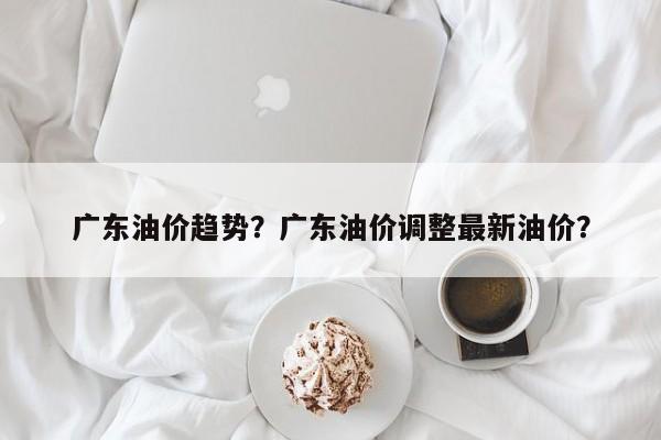 广东油价趋势？广东油价调整最新油价？-第1张图片-俊秀百科